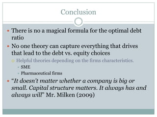 Conclusion 
 There is no a magical formula for the optimal debt 
ratio 
 No one theory can capture everything that drives 
that lead to the debt vs. equity choices 
 Helpful theories depending on the firms characteristics. 
 SME 
 Pharmaceutical firms 
 “It doesn't matter whether a company is big or 
small. Capital structure matters. It always has and 
always will” Mr. Milken (2009) 
 