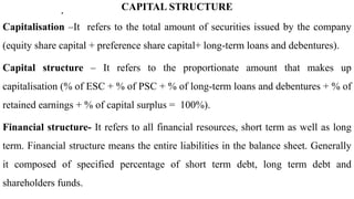 . CAPITAL STRUCTURE
Capitalisation –It refers to the total amount of securities issued by the company
(equity share capital + preference share capital+ long-term loans and debentures).
Capital structure – It refers to the proportionate amount that makes up
capitalisation (% of ESC + % of PSC + % of long-term loans and debentures + % of
retained earnings + % of capital surplus = 100%).
Financial structure- It refers to all financial resources, short term as well as long
term. Financial structure means the entire liabilities in the balance sheet. Generally
it composed of specified percentage of short term debt, long term debt and
shareholders funds.
 