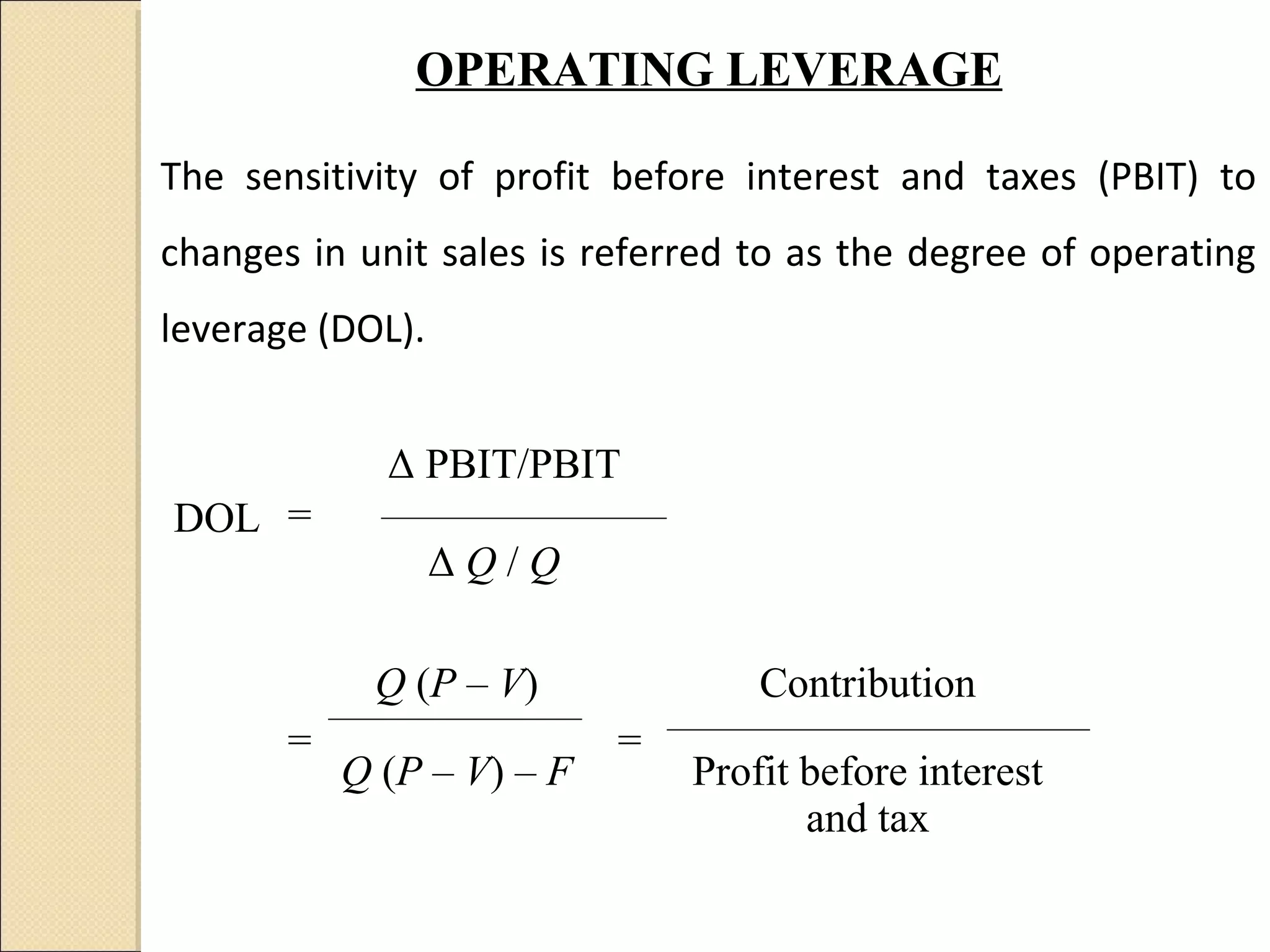 OPERATING LEVERAGE

The sensitivity of profit before interest and taxes (PBIT) to
changes in unit sales is referred to as the degree of operating
leverage (DOL).


             Δ PBIT/PBIT
DOL =
                  ΔQ/Q

            Q (P – V)              Contribution
       =                   =
           Q (P – V) – F       Profit before interest
                                      and tax
 
