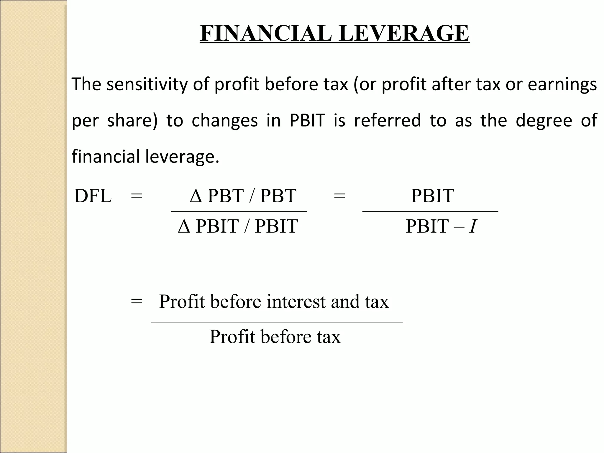 FINANCIAL LEVERAGE

The sensitivity of profit before tax (or profit after tax or earnings
per share) to changes in PBIT is referred to as the degree of
financial leverage.
DFL =          Δ PBT / PBT        =         PBIT
             Δ PBIT / PBIT                 PBIT – I


       = Profit before interest and tax
                  Profit before tax
 