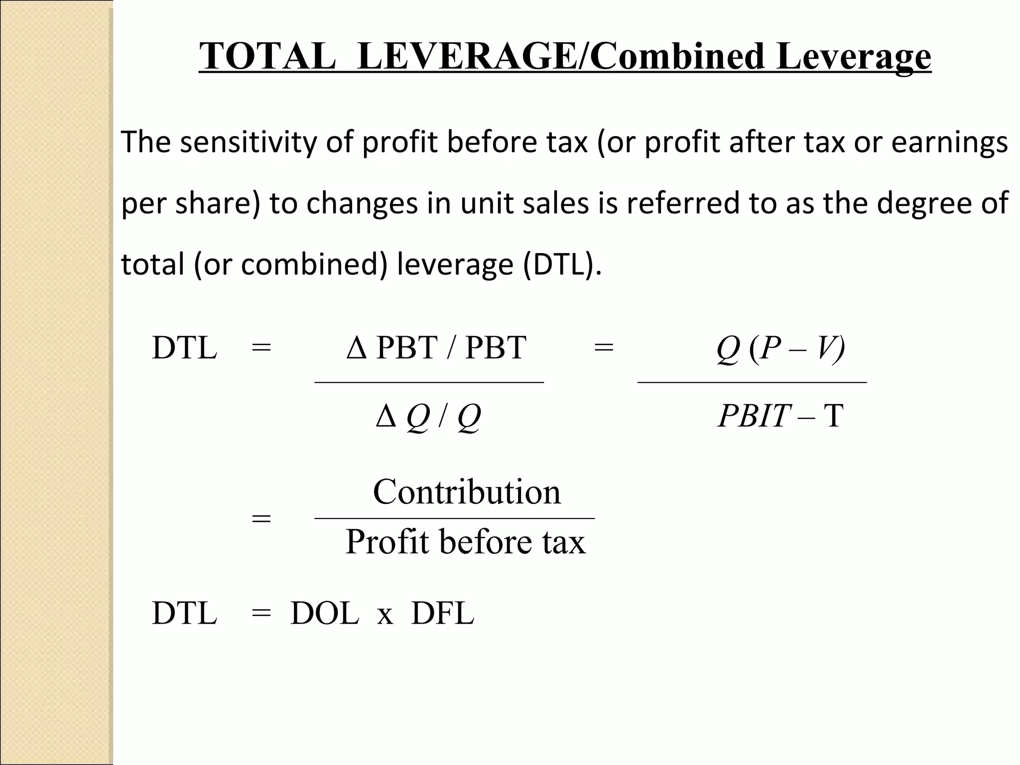 TOTAL LEVERAGE/Combined Leverage

The sensitivity of profit before tax (or profit after tax or earnings
per share) to changes in unit sales is referred to as the degree of
total (or combined) leverage (DTL).

  DTL     =      Δ PBT / PBT         =        Q (P – V)

                   ΔQ/Q                       PBIT – T

                   Contribution
          =
                 Profit before tax
  DTL     = DOL x DFL
 