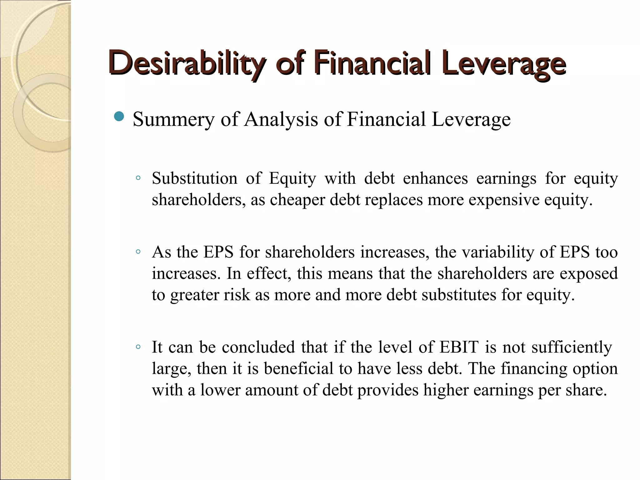 Desirability of Financial Leverage
 Summery     of Analysis of Financial Leverage

  ◦ Substitution of Equity with debt enhances earnings for equity
    shareholders, as cheaper debt replaces more expensive equity.

  ◦ As the EPS for shareholders increases, the variability of EPS too
    increases. In effect, this means that the shareholders are exposed
    to greater risk as more and more debt substitutes for equity.

  ◦ It can be concluded that if the level of EBIT is not sufficiently
    large, then it is beneficial to have less debt. The financing option
    with a lower amount of debt provides higher earnings per share.
 
