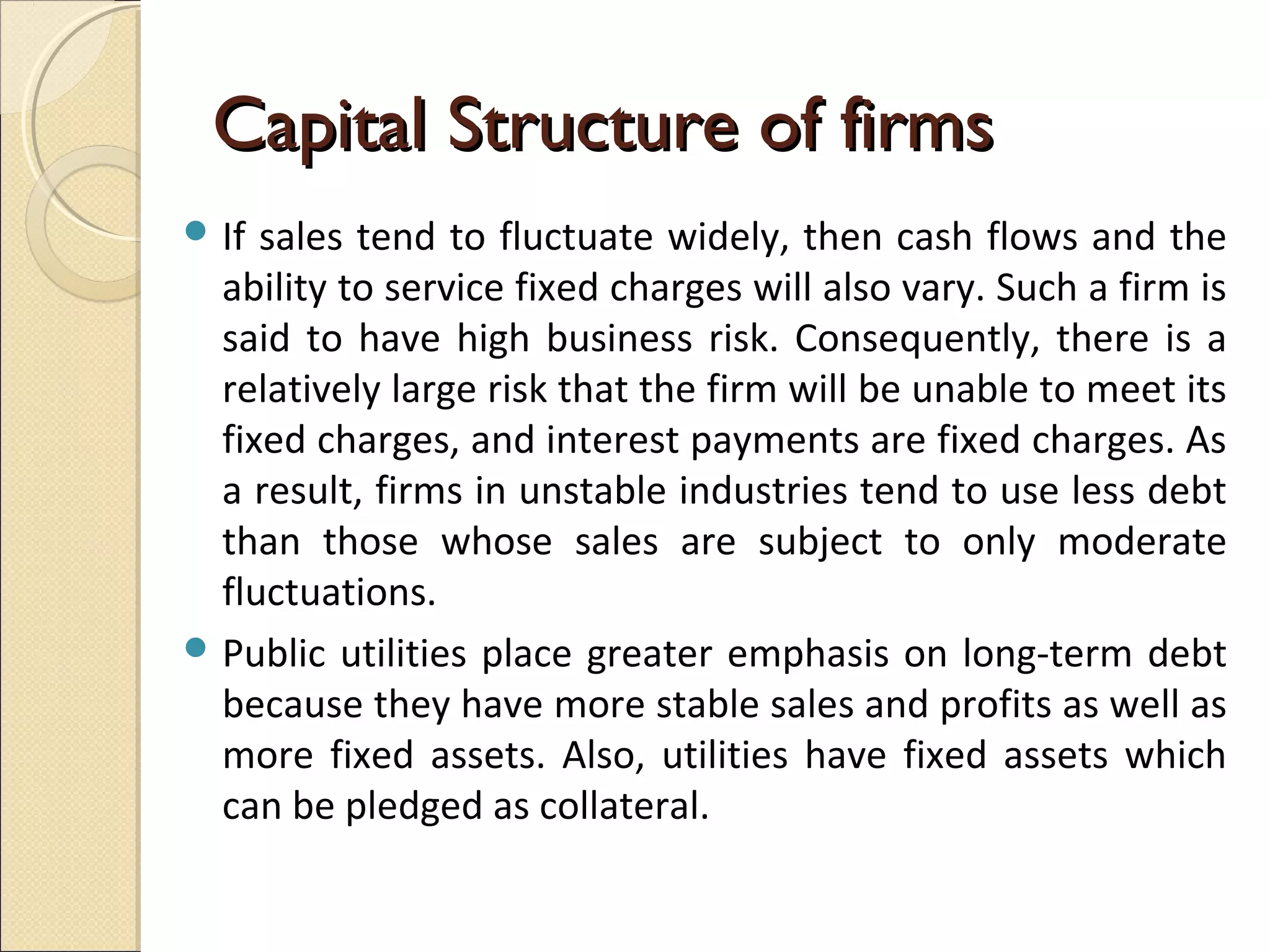 Capital Structure of firms
 If sales tend to fluctuate widely, then cash flows and the
  ability to service fixed charges will also vary. Such a firm is
  said to have high business risk. Consequently, there is a
  relatively large risk that the firm will be unable to meet its
  fixed charges, and interest payments are fixed charges. As
  a result, firms in unstable industries tend to use less debt
  than those whose sales are subject to only moderate
  fluctuations.
 Public utilities place greater emphasis on long-term debt
  because they have more stable sales and profits as well as
  more fixed assets. Also, utilities have fixed assets which
  can be pledged as collateral.
 