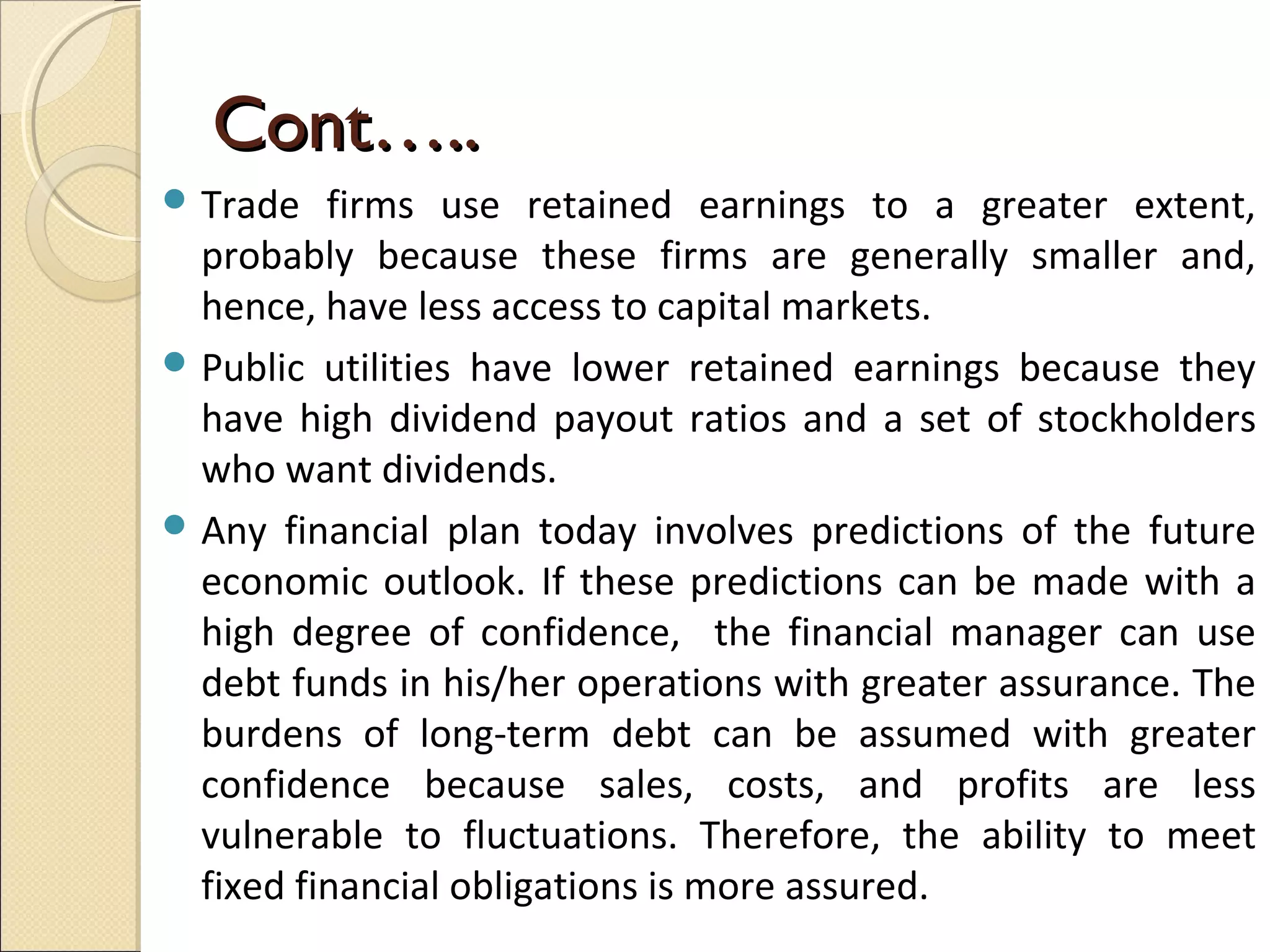 Cont…..
 Trade   firms use retained earnings to a greater extent,
  probably because these firms are generally smaller and,
  hence, have less access to capital markets.
 Public utilities have lower retained earnings because they
  have high dividend payout ratios and a set of stockholders
  who want dividends.
 Any financial plan today involves predictions of the future
  economic outlook. If these predictions can be made with a
  high degree of confidence, the financial manager can use
  debt funds in his/her operations with greater assurance. The
  burdens of long-term debt can be assumed with greater
  confidence because sales, costs, and profits are less
  vulnerable to fluctuations. Therefore, the ability to meet
  fixed financial obligations is more assured.
 