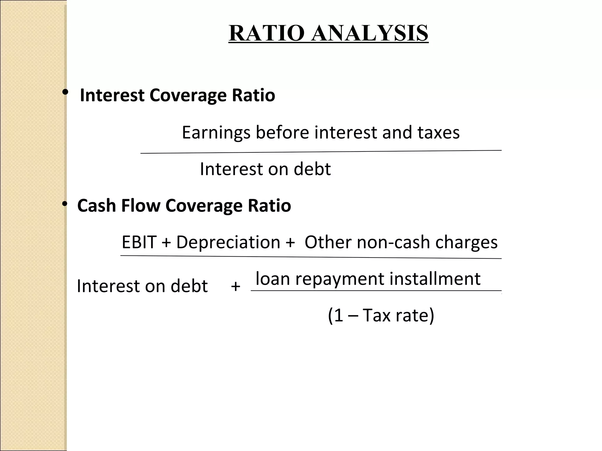 RATIO ANALYSIS

• Interest Coverage Ratio
              Earnings before interest and taxes
                Interest on debt
• Cash Flow Coverage Ratio
       EBIT + Depreciation + Other non-cash charges

 Interest on debt   + loan repayment installment
                               (1 – Tax rate)
 