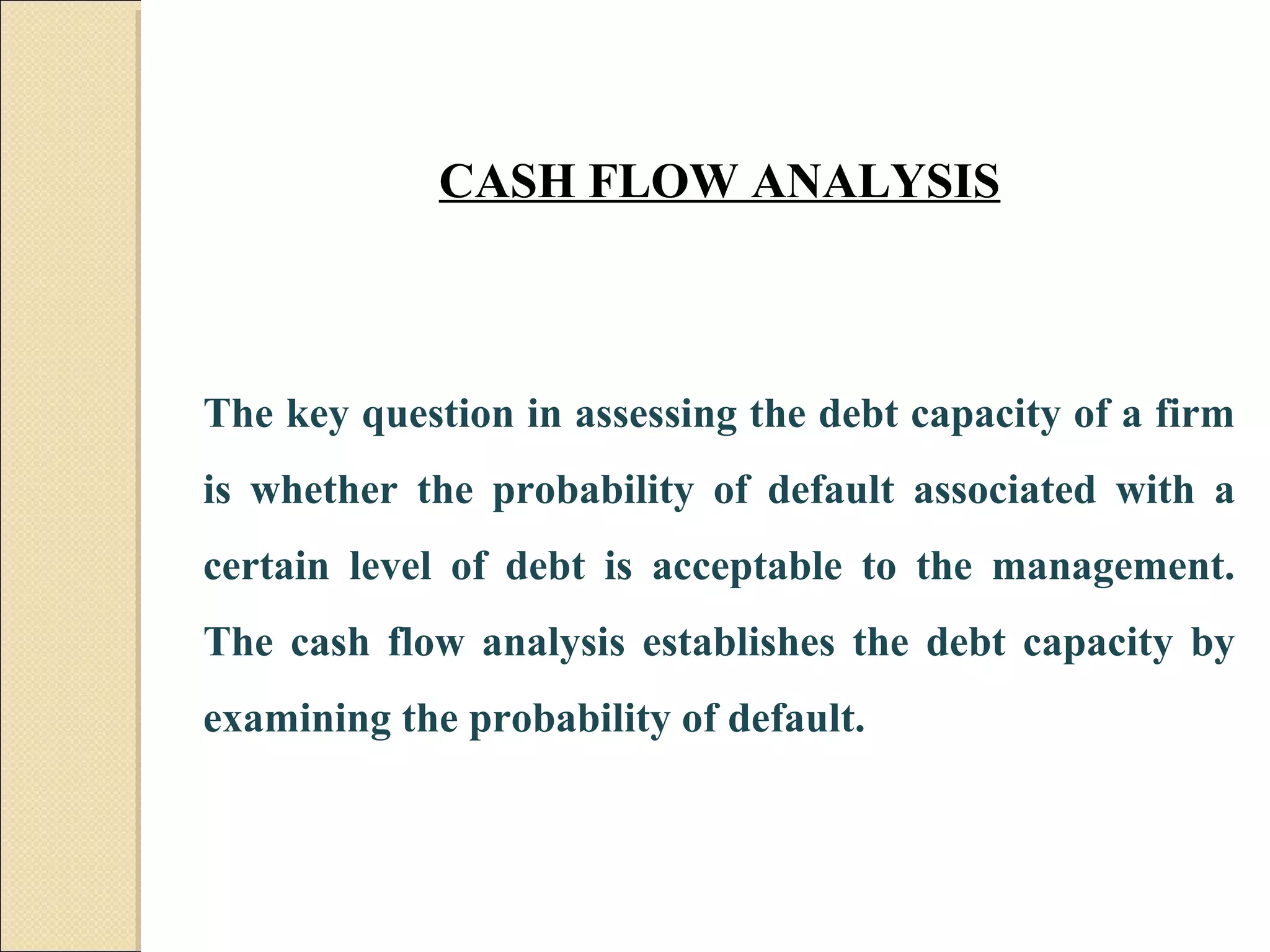 CASH FLOW ANALYSIS



The key question in assessing the debt capacity of a firm
is whether the probability of default associated with a
certain level of debt is acceptable to the management.
The cash flow analysis establishes the debt capacity by
examining the probability of default.
 