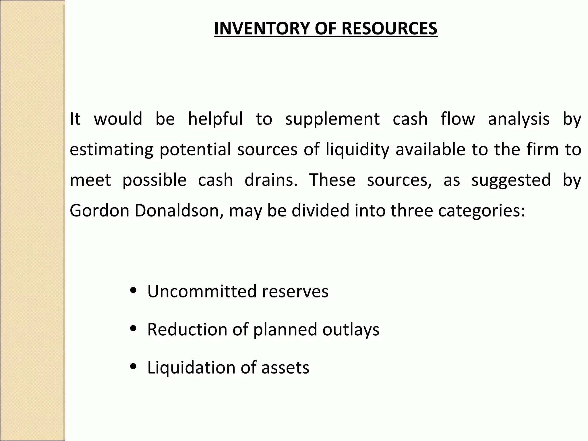 INVENTORY OF RESOURCES



It would be helpful to supplement cash flow analysis by
estimating potential sources of liquidity available to the firm to
meet possible cash drains. These sources, as suggested by
Gordon Donaldson, may be divided into three categories:



       • Uncommitted reserves
       • Reduction of planned outlays
       • Liquidation of assets
 