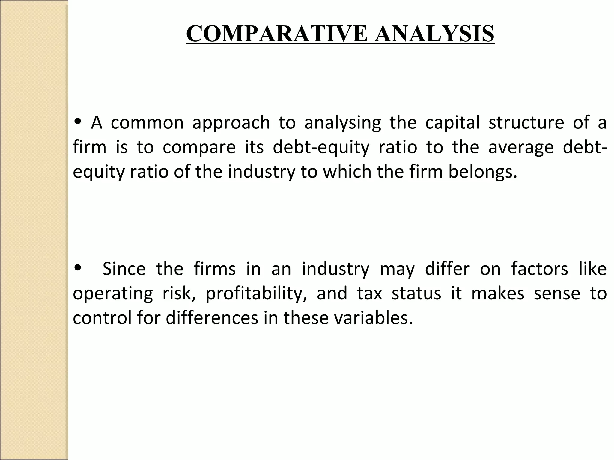 COMPARATIVE ANALYSIS


• A common approach to analysing the capital structure of a
firm is to compare its debt-equity ratio to the average debt-
equity ratio of the industry to which the firm belongs.



• Since the firms in an industry may differ on factors like
operating risk, profitability, and tax status it makes sense to
control for differences in these variables.
 