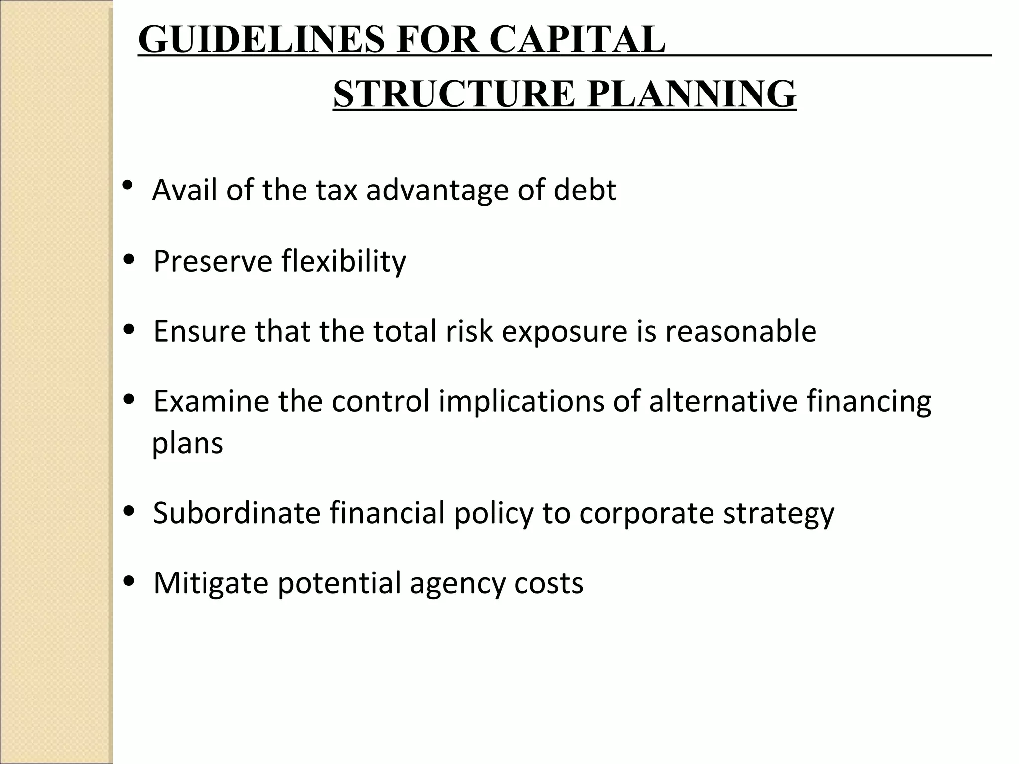 GUIDELINES FOR CAPITAL
         STRUCTURE PLANNING

• Avail of the tax advantage of debt
• Preserve flexibility

• Ensure that the total risk exposure is reasonable

• Examine the control implications of alternative financing
  plans

• Subordinate financial policy to corporate strategy

• Mitigate potential agency costs
 