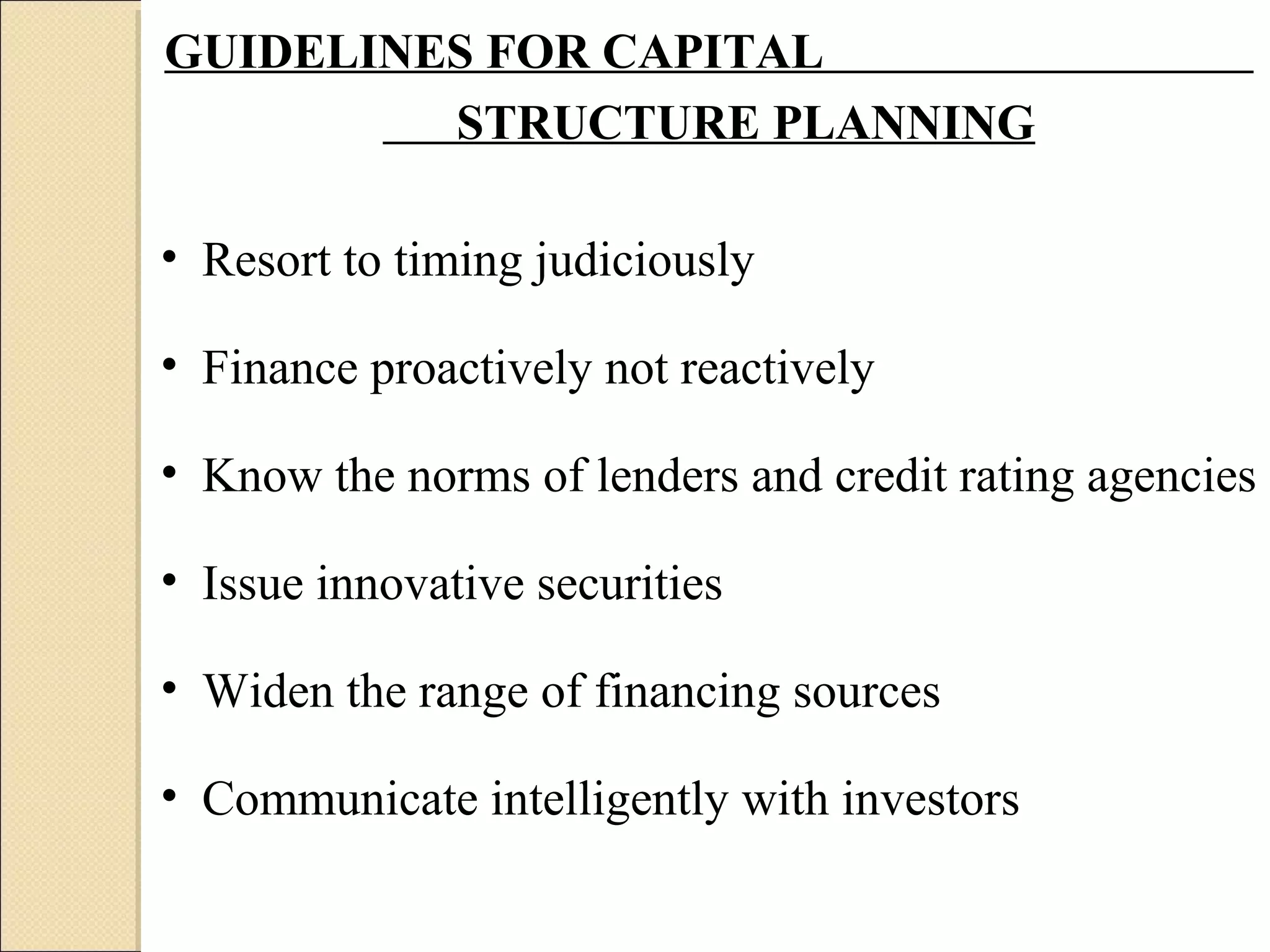GUIDELINES FOR CAPITAL
         STRUCTURE PLANNING

• Resort to timing judiciously

• Finance proactively not reactively

• Know the norms of lenders and credit rating agencies

• Issue innovative securities

• Widen the range of financing sources

• Communicate intelligently with investors
 