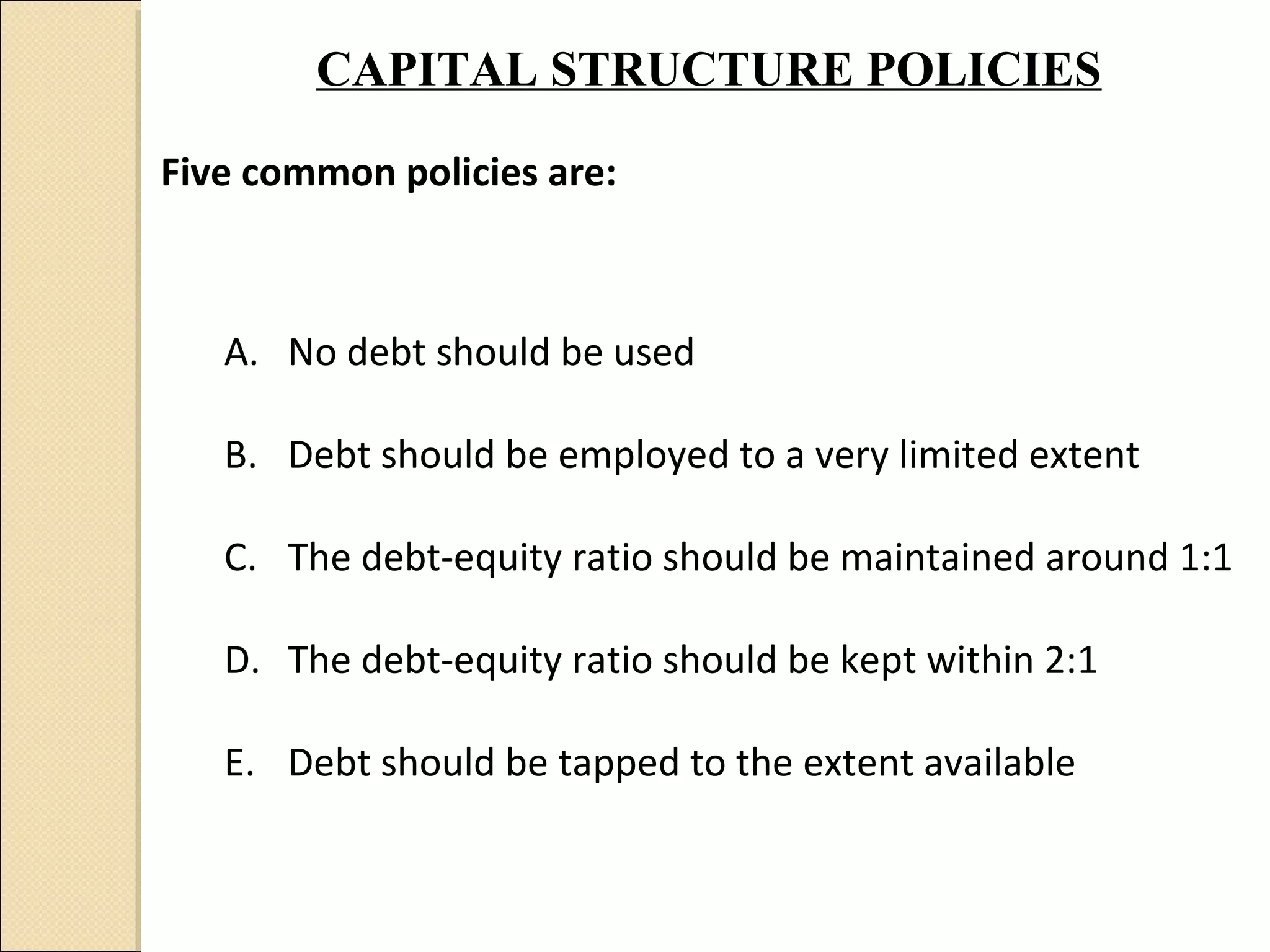 CAPITAL STRUCTURE POLICIES

Five common policies are:



   A. No debt should be used

   B. Debt should be employed to a very limited extent

   C. The debt-equity ratio should be maintained around 1:1

   D. The debt-equity ratio should be kept within 2:1

   E. Debt should be tapped to the extent available
 