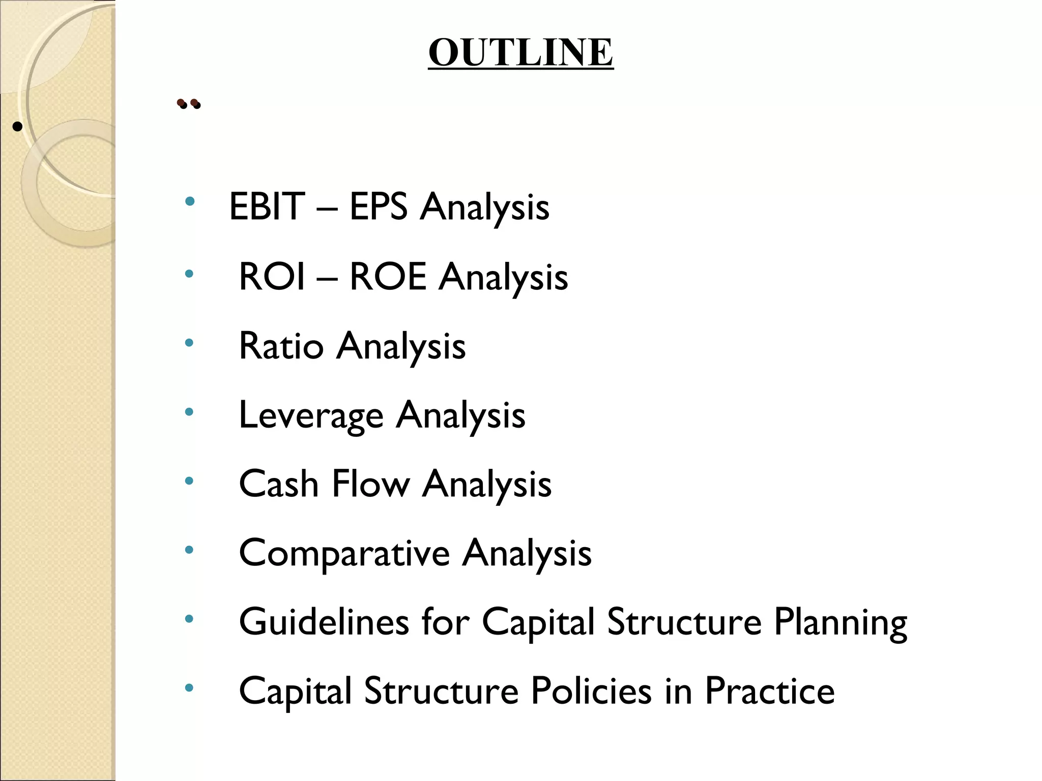 OUTLINE
    ..
•
    • EBIT – EPS Analysis
    •    ROI – ROE Analysis
    •    Ratio Analysis
    •    Leverage Analysis
    •    Cash Flow Analysis
    •    Comparative Analysis
    •    Guidelines for Capital Structure Planning
    •    Capital Structure Policies in Practice
 