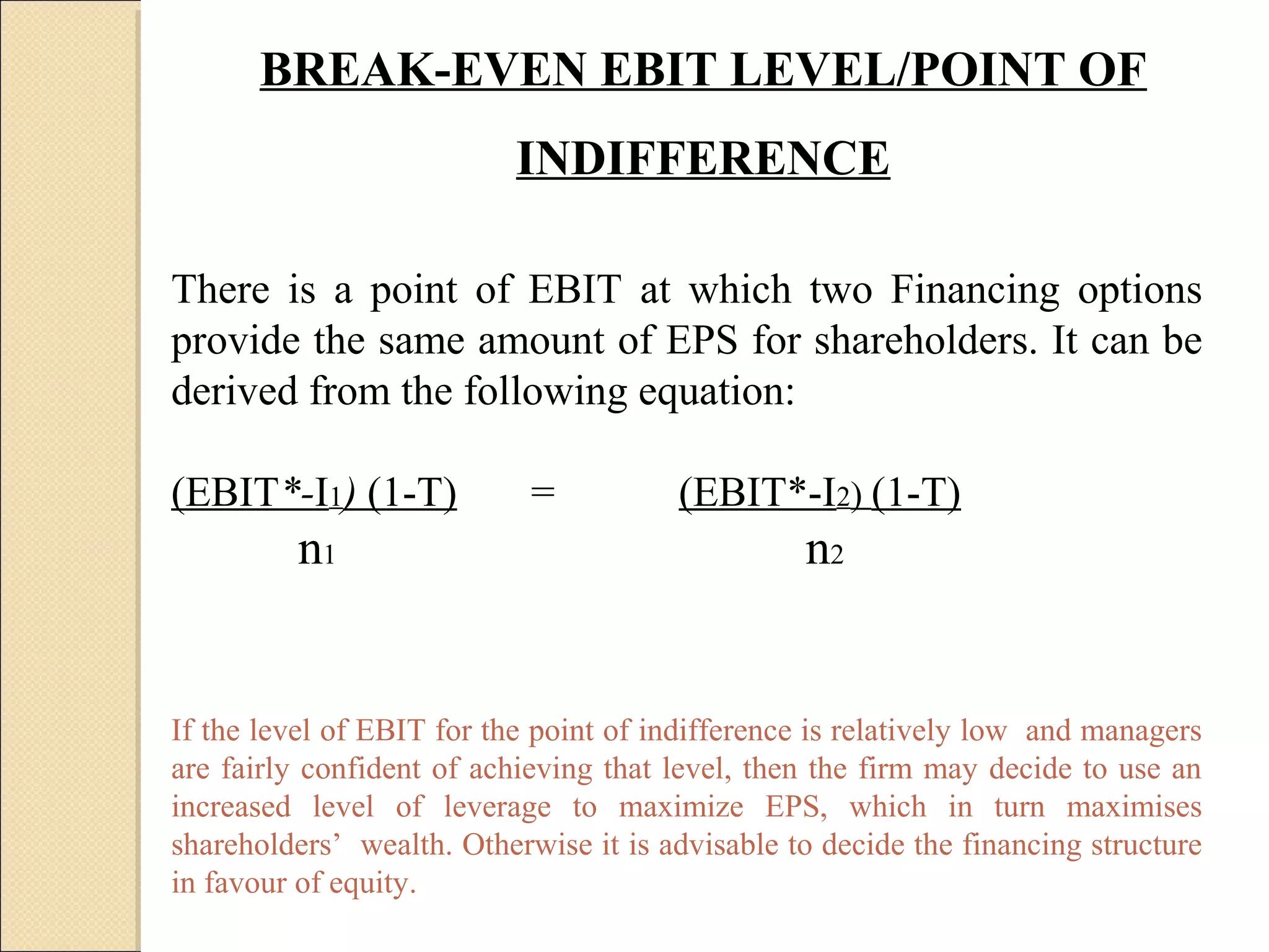 BREAK-EVEN EBIT LEVEL/POINT OF
                           INDIFFERENCE

There is a point of EBIT at which two Financing options
provide the same amount of EPS for shareholders. It can be
derived from the following equation:

(EBIT*-I1) (1-T)            =          (EBIT*-I2) (1-T)
         n1                                      n2


If the level of EBIT for the point of indifference is relatively low and managers
are fairly confident of achieving that level, then the firm may decide to use an
increased level of leverage to maximize EPS, which in turn maximises
shareholders’ wealth. Otherwise it is advisable to decide the financing structure
in favour of equity.
 
