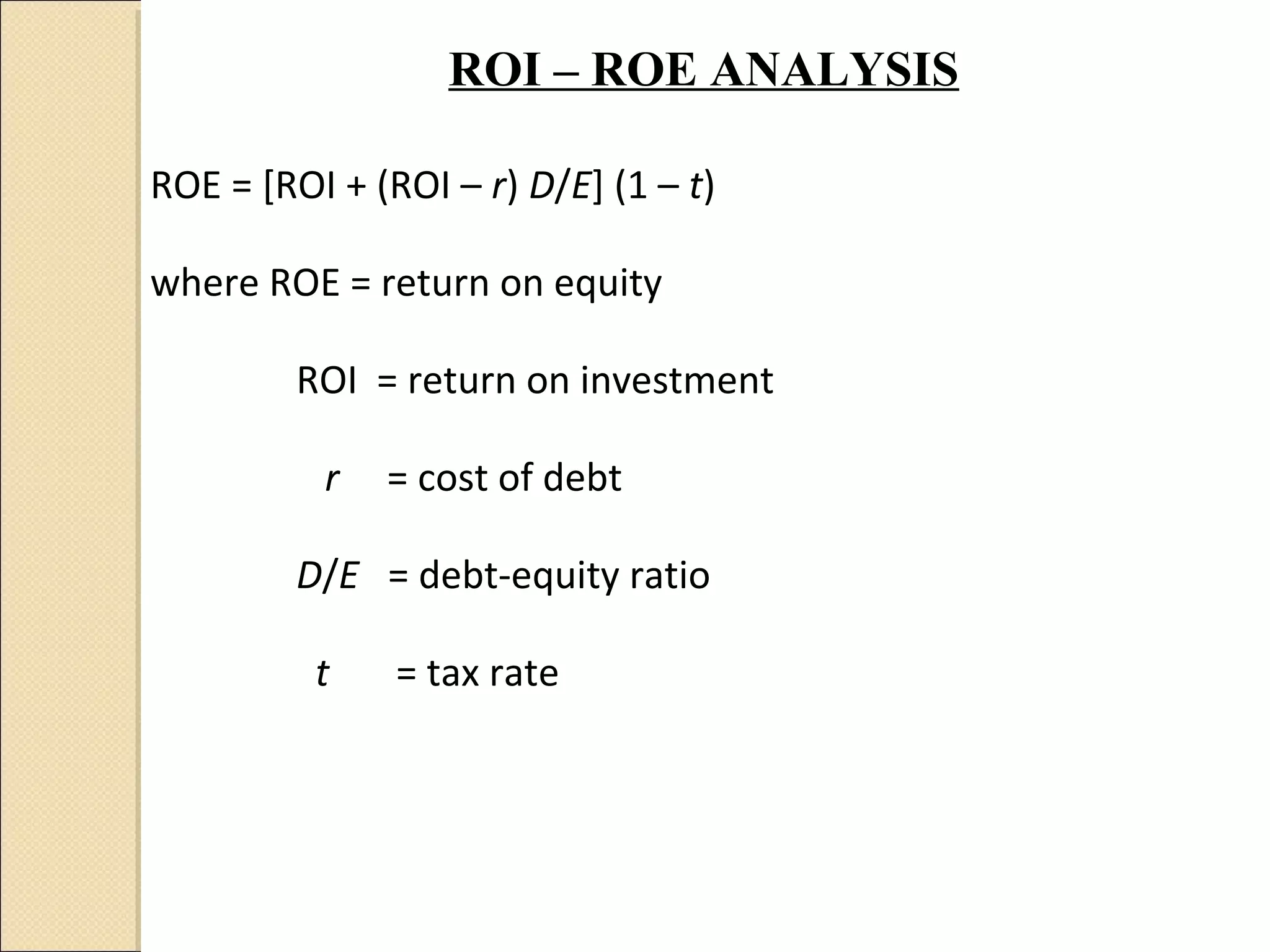 ROI – ROE ANALYSIS

ROE = [ROI + (ROI – r) D/E] (1 – t)

where ROE = return on equity

         ROI = return on investment

          r   = cost of debt

         D/E = debt-equity ratio

          t    = tax rate
 