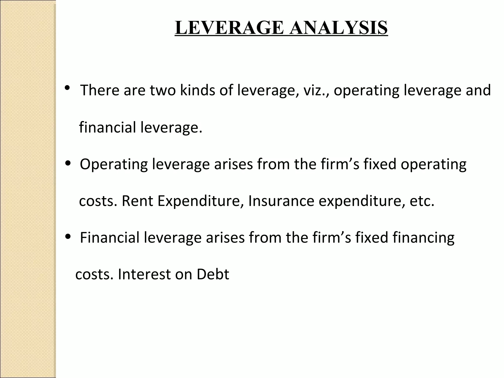 LEVERAGE ANALYSIS


• There are two kinds of leverage, viz., operating leverage and
  financial leverage.

• Operating leverage arises from the firm’s fixed operating

  costs. Rent Expenditure, Insurance expenditure, etc.

• Financial leverage arises from the firm’s fixed financing

 costs. Interest on Debt
 
