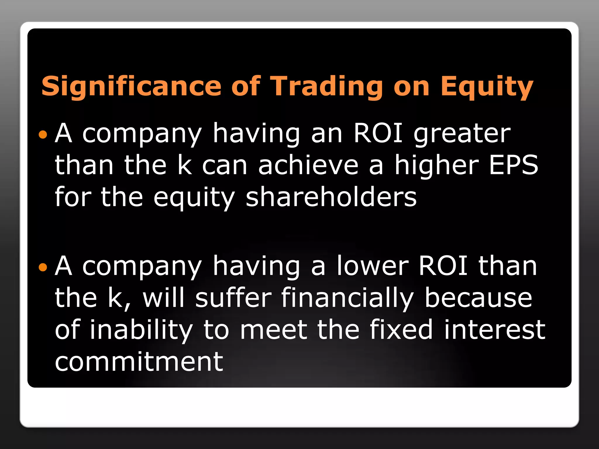 Significance of Trading on EquityA company having an ROI greater than the k can achieve a higher EPS for the equity shareholdersA company having a lower ROI than the k, will suffer financially because of inability to meet the fixed interest commitment