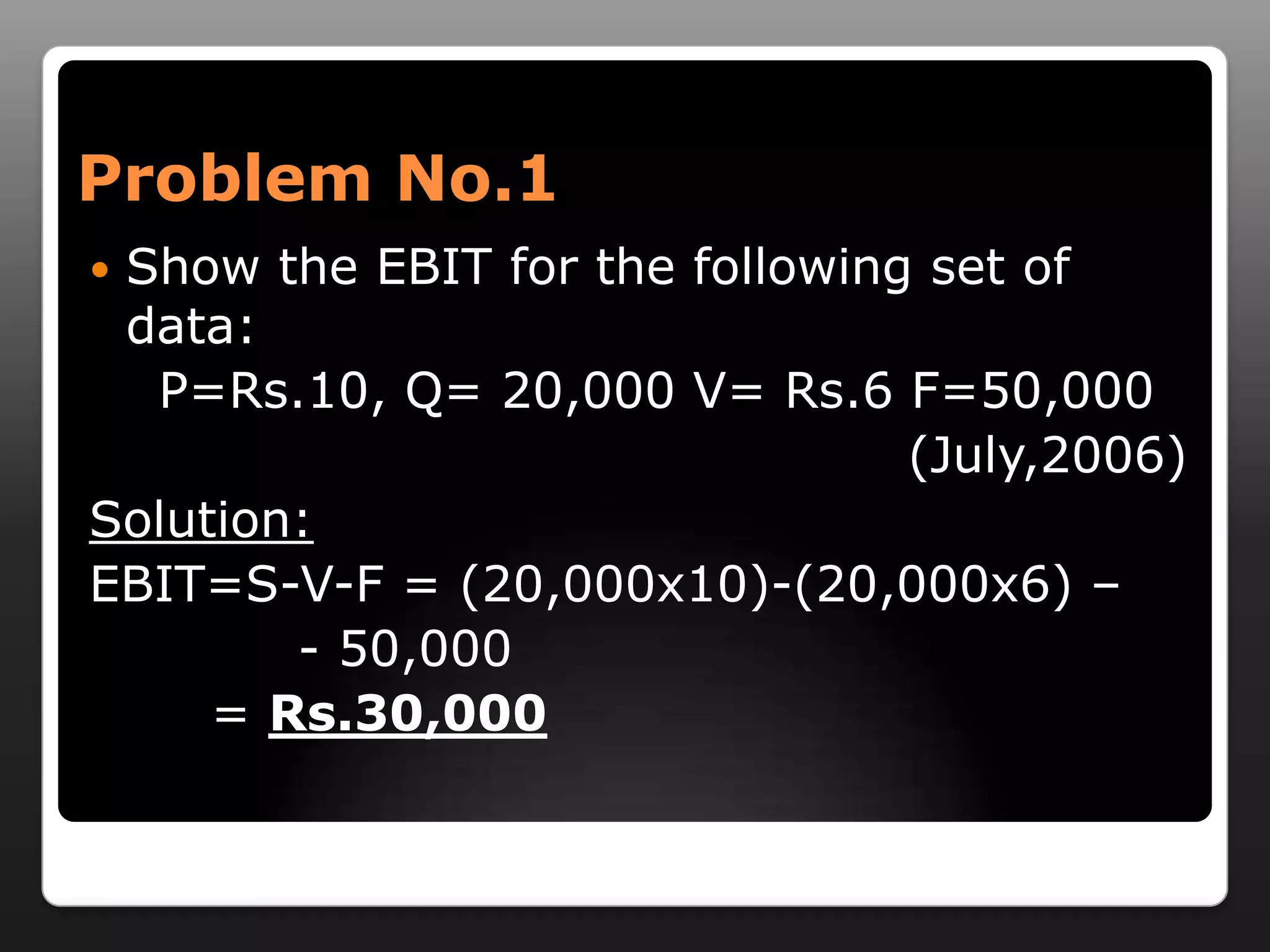 Problem No.1Show the EBIT for the following set of data:    P=Rs.10, Q= 20,000 V= Rs.6 F=50,000                     (July,2006)Solution:EBIT=S-V-F = (20,000x10)-(20,000x6) –                             - 50,000        = Rs.30,000 