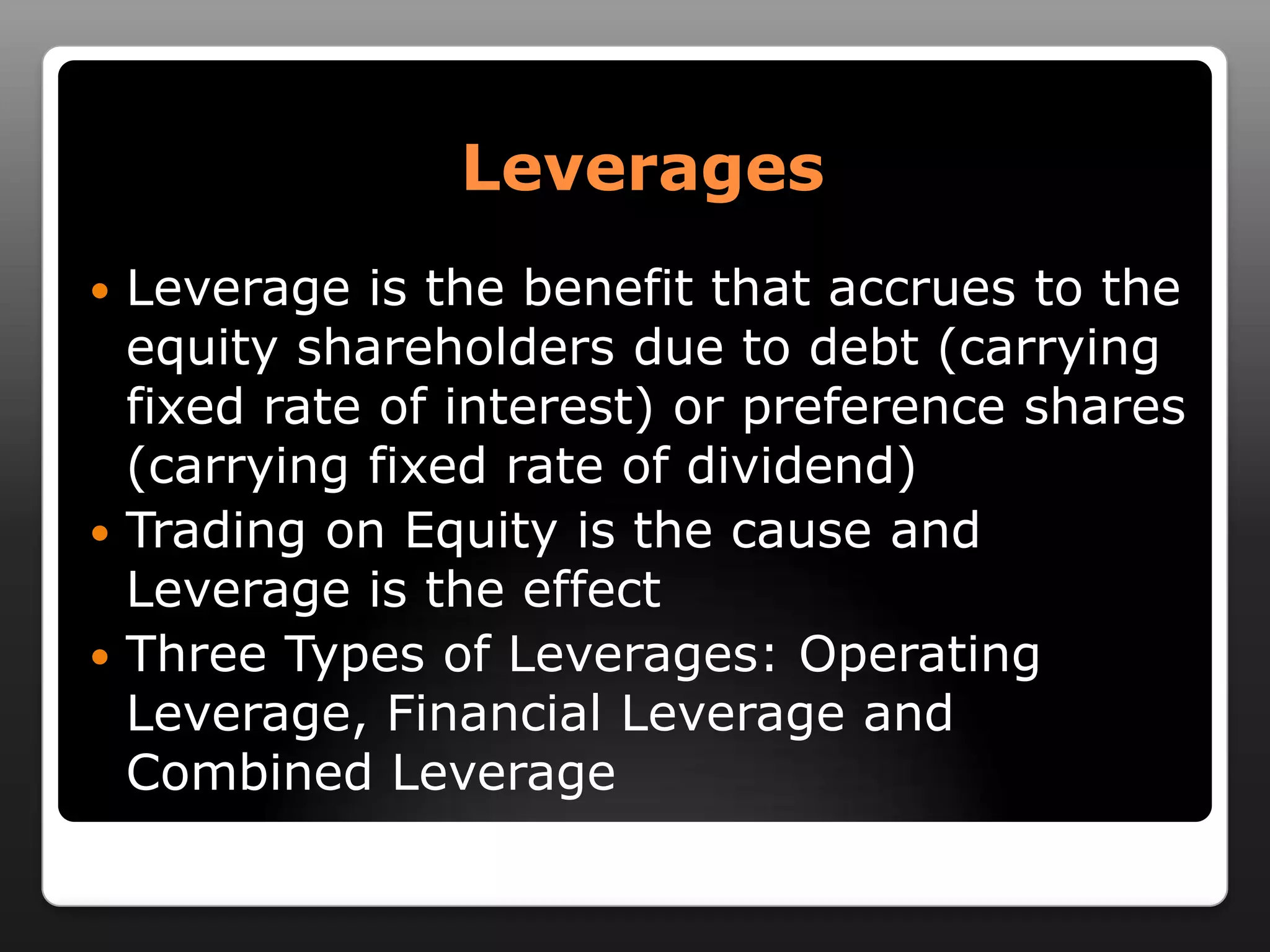 LeveragesLeverage is the benefit that accrues to the equity shareholders due to debt (carrying fixed rate of interest) or preference shares (carrying fixed rate of dividend)Trading on Equity is the cause and Leverage is the effectThree Types of Leverages: Operating Leverage, Financial Leverage and Combined Leverage