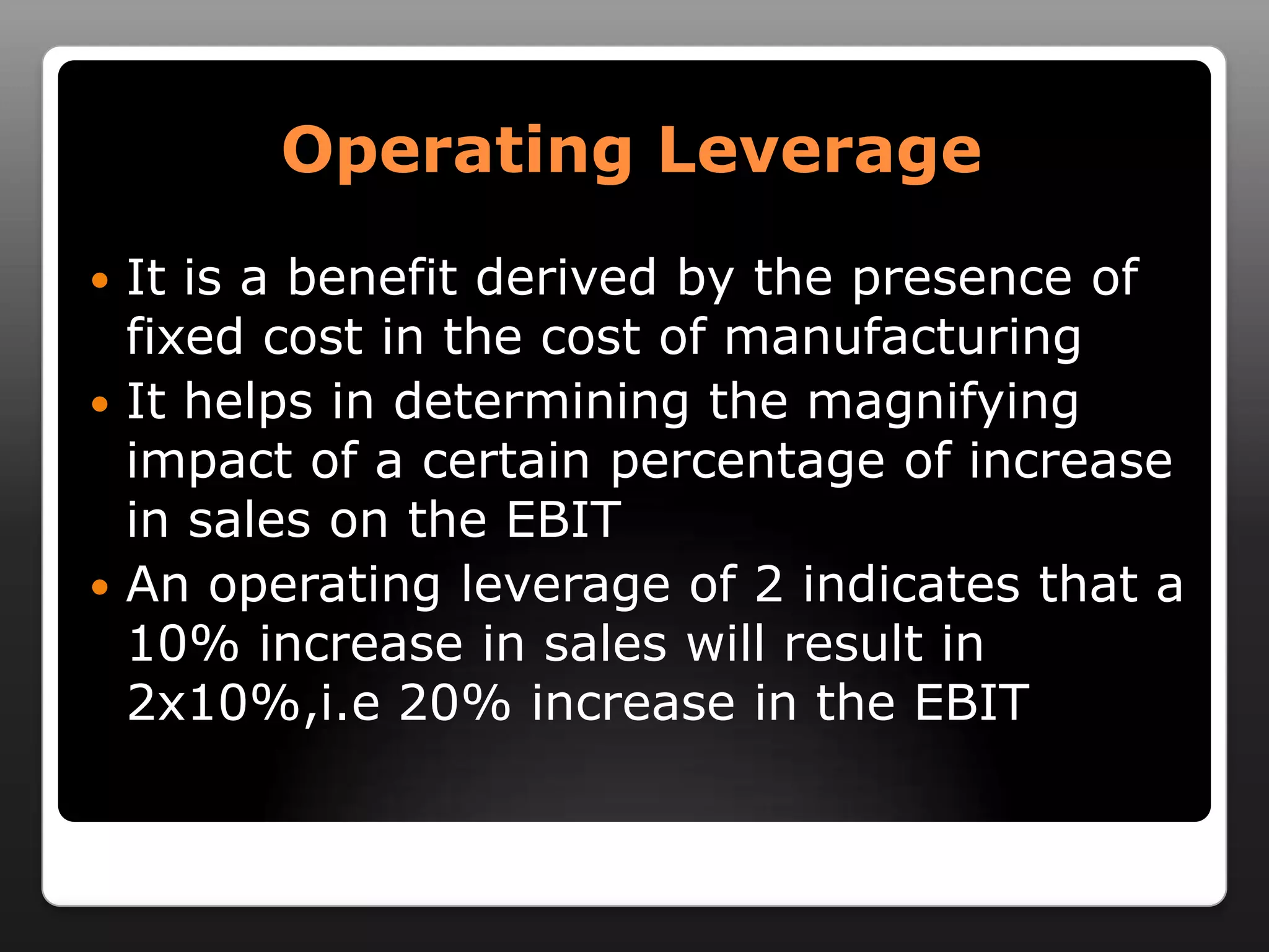 Operating LeverageIt is a benefit derived by the presence of fixed cost in the cost of manufacturingIt helps in determining the magnifying impact of a certain percentage of increase in sales on the EBITAn operating leverage of 2 indicates that a 10% increase in sales will result in 2x10%,i.e 20% increase in the EBIT 