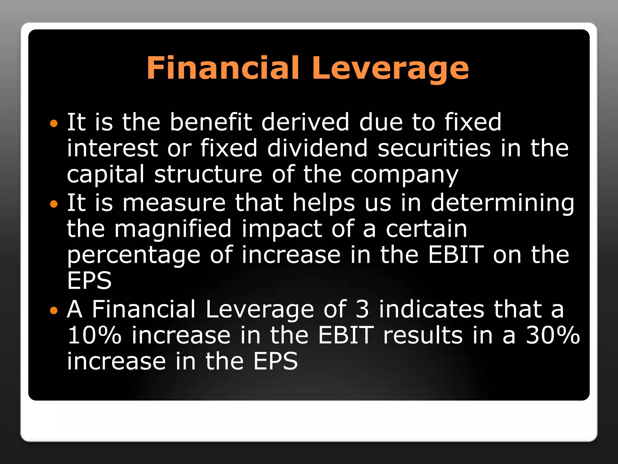 Financial LeverageIt is the benefit derived due to fixed interest or fixed dividend securities in the capital structure of the companyIt is measure that helps us in determining the magnified impact of a certain percentage of increase in the EBIT on the EPSA Financial Leverage of 3 indicates that a 10% increase in the EBIT results in a 30% increase in the EPS  