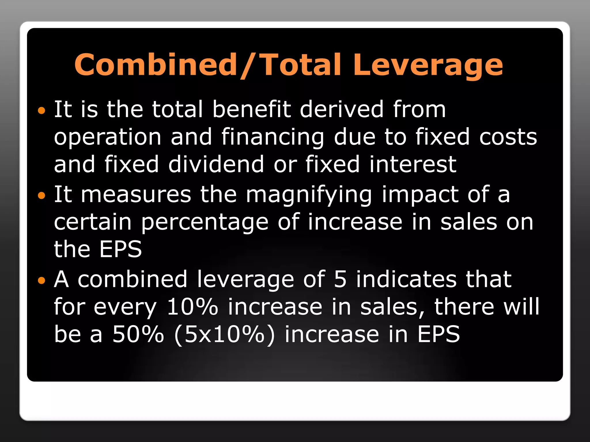 Combined/Total LeverageIt is the total benefit derived from operation and financing due to fixed costs and fixed dividend or fixed interestIt measures the magnifying impact of a certain percentage of increase in sales on the EPSA combined leverage of 5 indicates that for every 10% increase in sales, there will be a 50% (5x10%) increase in EPS 