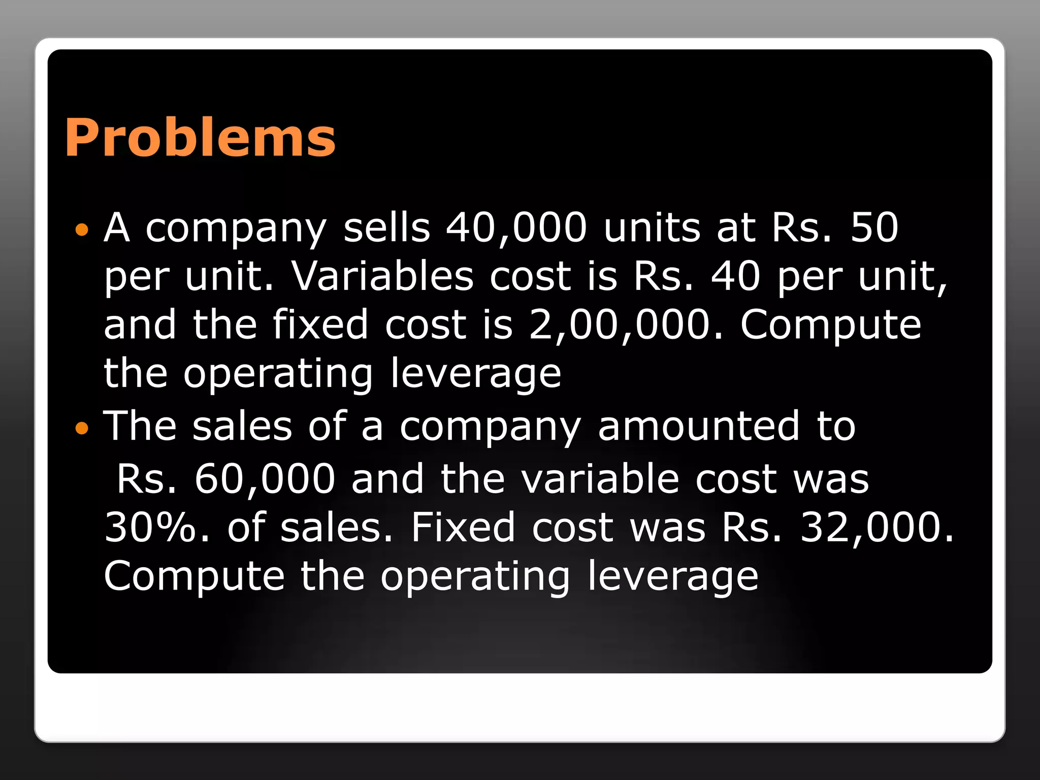 ProblemsA company sells 40,000 units at Rs. 50 per unit. Variables cost is Rs. 40 per unit, and the fixed cost is 2,00,000. Compute the operating leverageThe sales of a company amounted to    Rs. 60,000 and the variable cost was 30%. of sales. Fixed cost was Rs. 32,000. Compute the operating leverage