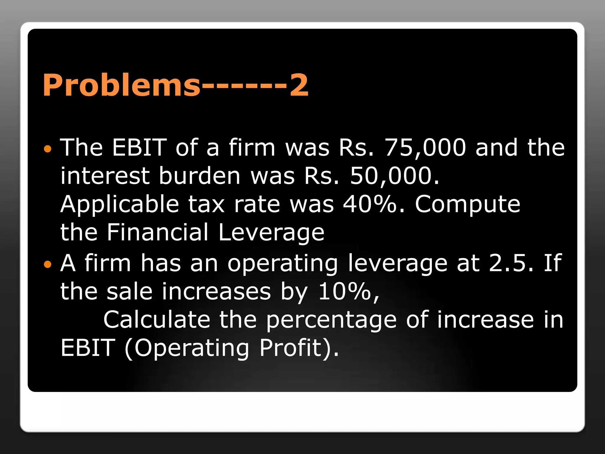 Problems------2The EBIT of a firm was Rs. 75,000 and the interest burden was Rs. 50,000. Applicable tax rate was 40%. Compute the Financial LeverageA firm has an operating leverage at 2.5. If the sale increases by 10%, 		Calculate the percentage of increase in EBIT (Operating Profit).