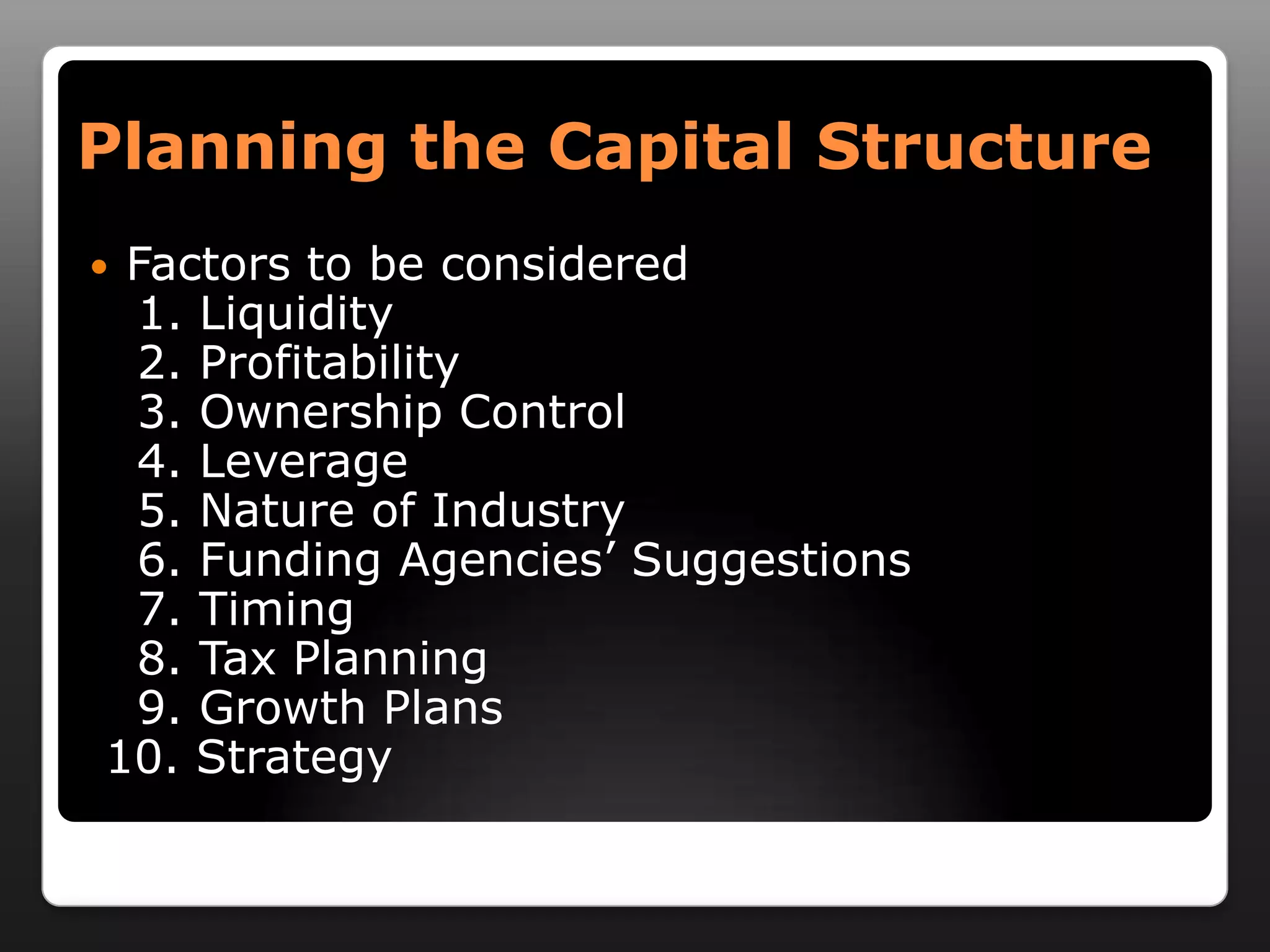 Planning the Capital StructureFactors to be considered   1. Liquidity   2. Profitability   3. Ownership Control   4. Leverage   5. Nature of Industry   6. Funding Agencies’ Suggestions   7. Timing   8. Tax Planning   9. Growth Plans 10. Strategy 