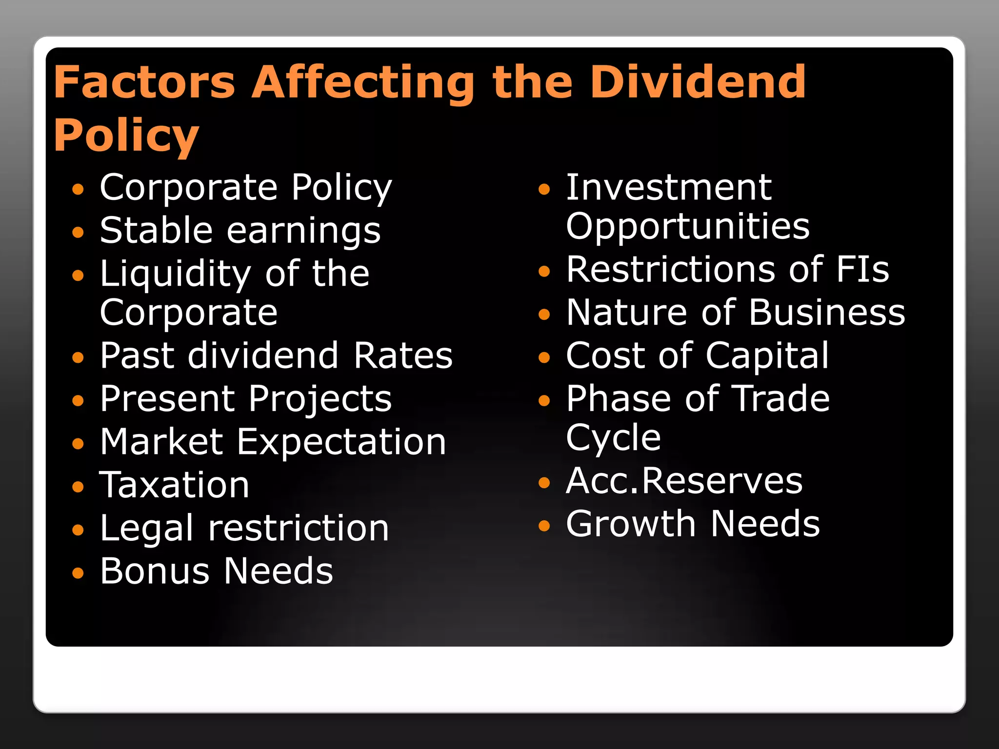 Factors Affecting the Dividend PolicyCorporate PolicyStable earningsLiquidity of the CorporatePast dividend RatesPresent ProjectsMarket ExpectationTaxationLegal restrictionBonus NeedsInvestment OpportunitiesRestrictions of FIsNature of BusinessCost of CapitalPhase of Trade CycleAcc.ReservesGrowth Needs