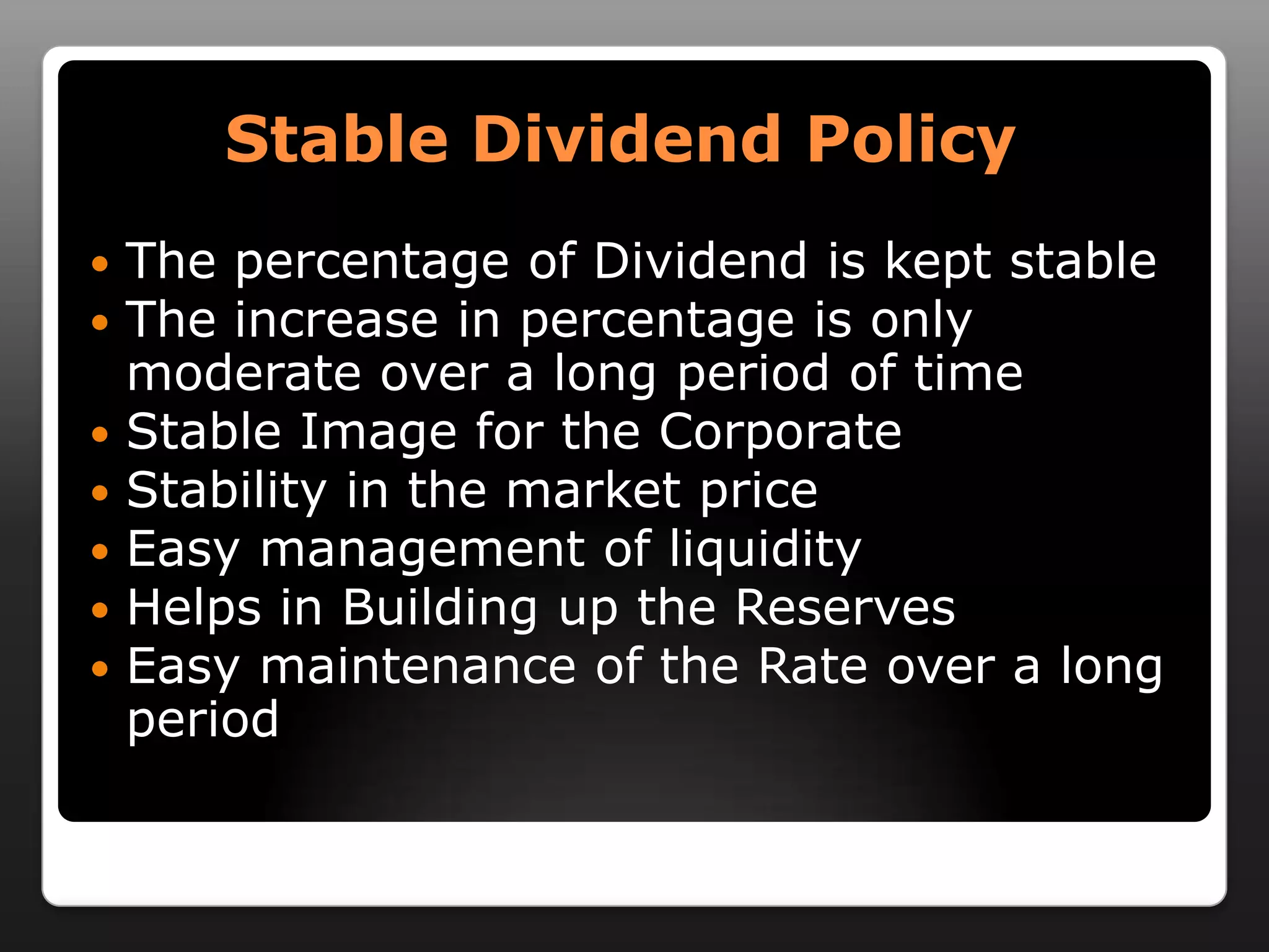 Stable Dividend PolicyThe percentage of Dividend is kept stableThe increase in percentage is only moderate over a long period of timeStable Image for the CorporateStability in the market priceEasy management of liquidityHelps in Building up the ReservesEasy maintenance of the Rate over a long period 