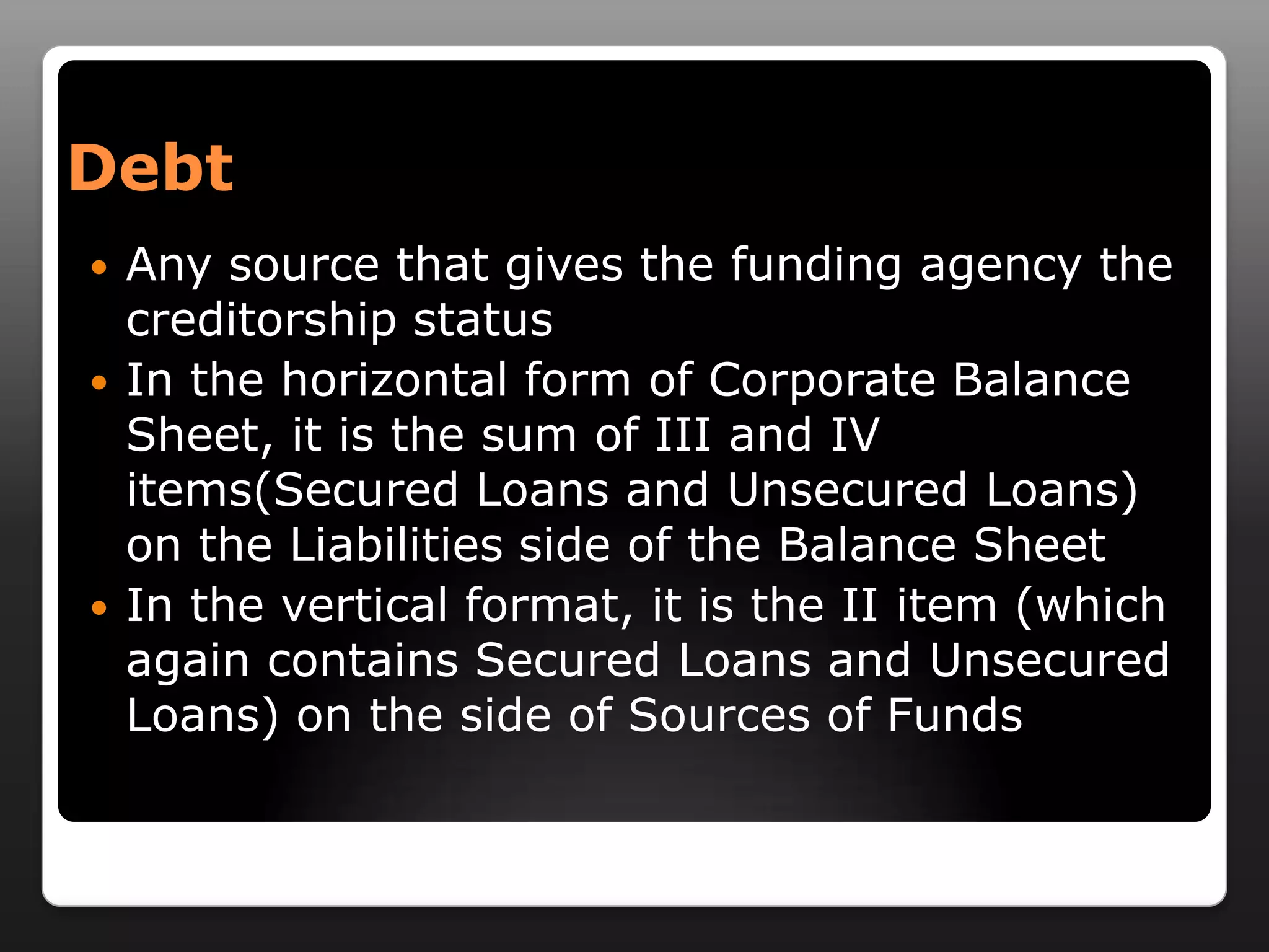DebtAny source that gives the funding agency the creditorship statusIn the horizontal form of Corporate Balance Sheet, it is the sum of III and IV items(Secured Loans and Unsecured Loans) on the Liabilities side of the Balance SheetIn the vertical format, it is the II item (which again contains Secured Loans and Unsecured Loans) on the side of Sources of Funds