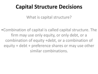 Capital Structure Decisions 
What is capital structure? 
•Combination of capital is called capital structure. The 
firm may use only equity, or only debt, or a 
combination of equity +debt, or a combination of 
equity + debt + preference shares or may use other 
similar combinations. 
 