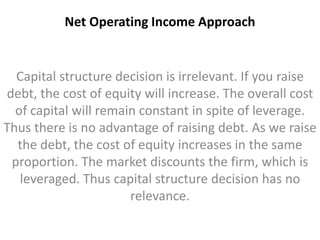 Net Operating Income Approach 
Capital structure decision is irrelevant. If you raise 
debt, the cost of equity will increase. The overall cost 
of capital will remain constant in spite of leverage. 
Thus there is no advantage of raising debt. As we raise 
the debt, the cost of equity increases in the same 
proportion. The market discounts the firm, which is 
leveraged. Thus capital structure decision has no 
relevance. 
 