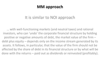 MM approach 
It is similar to NOI approach 
… with well-functioning markets (and neutral taxes) and rational 
investors, who can ‘undo’ the corporate financial structure by holding 
positive or negative amounts of debt, the market value of the firm – 
debt plus equity – depends only on the income stream generated by its 
assets. It follows, in particular, that the value of the firm should not be 
affected by the share of debt in its financial structure or by what will be 
done with the returns – paid out as dividends or reinvested (profitably). 
 