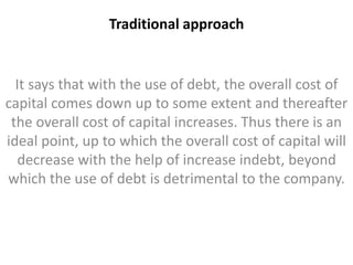 Traditional approach 
It says that with the use of debt, the overall cost of 
capital comes down up to some extent and thereafter 
the overall cost of capital increases. Thus there is an 
ideal point, up to which the overall cost of capital will 
decrease with the help of increase indebt, beyond 
which the use of debt is detrimental to the company. 
