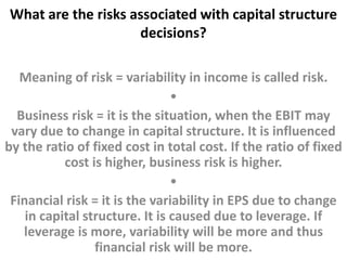 What are the risks associated with capital structure 
decisions? 
Meaning of risk = variability in income is called risk. 
• 
Business risk = it is the situation, when the EBIT may 
vary due to change in capital structure. It is influenced 
by the ratio of fixed cost in total cost. If the ratio of fixed 
cost is higher, business risk is higher. 
• 
Financial risk = it is the variability in EPS due to change 
in capital structure. It is caused due to leverage. If 
leverage is more, variability will be more and thus 
financial risk will be more. 
 