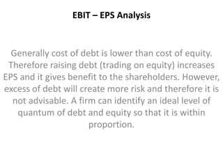 EBIT – EPS Analysis 
Generally cost of debt is lower than cost of equity. 
Therefore raising debt (trading on equity) increases 
EPS and it gives benefit to the shareholders. However, 
excess of debt will create more risk and therefore it is 
not advisable. A firm can identify an ideal level of 
quantum of debt and equity so that it is within 
proportion. 
 