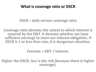 What is coverage ratio or DSCR 
DSCR = debt service coverage ratio 
Coverage ratio denotes the extent to which interest is 
covered by the EBIT. It denotes whether we have 
sufficient earnings to meet our interest obligation. If 
DSCR is 1 or less than one, it is dangerous situation. 
Formula = EBIT / interest. 
Higher the DSCR, less is the risk (because there is higher 
coverage). 
 