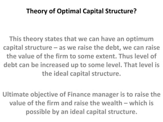 Theory of Optimal Capital Structure? 
This theory states that we can have an optimum 
capital structure – as we raise the debt, we can raise 
the value of the firm to some extent. Thus level of 
debt can be increased up to some level. That level is 
the ideal capital structure. 
Ultimate objective of Finance manager is to raise the 
value of the firm and raise the wealth – which is 
possible by an ideal capital structure. 
 