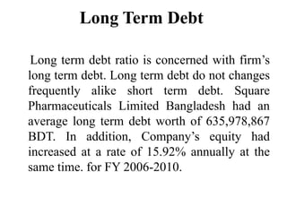 Long Term Debt

 Long term debt ratio is concerned with firm’s
long term debt. Long term debt do not changes
frequently alike short term debt. Square
Pharmaceuticals Limited Bangladesh had an
average long term debt worth of 635,978,867
BDT. In addition, Company’s equity had
increased at a rate of 15.92% annually at the
same time. for FY 2006-2010.
 