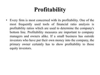 Profitability
• Every firm is most concerned with its profitability. One of the
  most frequently used tools of financial ratio analysis is
  profitability ratios which are used to determine the company's
  bottom line. Profitability measures are important to company
  managers and owners alike. If a small business has outside
  investors who have put their own money into the company, the
  primary owner certainly has to show profitability to those
  equity investors.
 