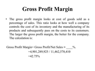 Gross Profit Margin
• The gross profit margin looks at cost of goods sold as a
  percentage of sales. This ratio looks at how well a company
  controls the cost of its inventory and the manufacturing of its
  products and subsequently pass on the costs to its customers.
  The larger the gross profit margin, the better for the company.
  The calculation is:

Gross Profit Margin= Gross Profit/Net Sales = ____%.
                =4,901,289,925 / 11,462,578,410
                =42.75%
 