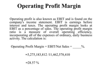 Operating Profit Margin

Operating profit is also known as EBIT and is found on the
company's income statement. EBIT is earnings before
interest and taxes. The operating profit margin looks at
EBIT as a percentage of sales. The operating profit margin
ratio is a measure of overall operating efficiency,
incorporating all of the expenses of ordinary, daily business
activity. The calculation is:

 Operating Profit Margin = EBIT/Net Sales = _____%.

           =3,275,183,812 /11,462,578,410

           =28.57 %
 
