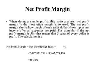 Net Profit Margin
• When doing a simple profitability ratio analysis, net profit
  margin is the most often margin ratio used. The net profit
  margin shows how much of each sales dollar shows up as net
  income after all expenses are paid. For example, if the net
  profit margin is 5%, that means that 5 cents of every dollar is
  profit. The calculation is :


Net Profit Margin = Net Income/Net Sales = _____%.

                 =2,087,871,791 / 11,462,578,410

                  =18.21%
 