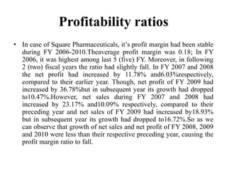 Profitability ratios
• In case of Square Pharmaceuticals, it’s profit margin had been stable
  during FY 2006-2010.Theaverage profit margin was 0.18; In FY
  2006, it was highest among last 5 (five) FY. Moreover, in following
  2 (two) fiscal years the ratio had slightly fall. In FY 2007 and 2008
  the net profit had increased by 11.78% and6.03%respectively,
  compared to their earlier year. Though, net profit of FY 2009 had
  increased by 36.78%but in subsequent year its growth had dropped
  to10.47%.However, net sales during FY 2007 and 2008 had
  increased by 23.17% and10.09% respectively, compared to their
  preceding year and net sales of FY 2009 had increased by18.93%
  but in subsequent year its growth had dropped to16.72%.So as we
  can observe that growth of net sales and net profit of FY 2008, 2009
  and 2010 were less than their respective preceding year, causing the
  profit margin ratio to fall.
 