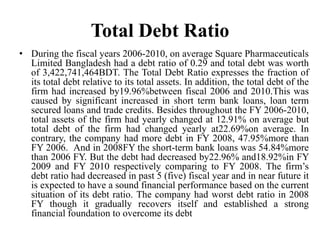 Total Debt Ratio
• During the fiscal years 2006-2010, on average Square Pharmaceuticals
  Limited Bangladesh had a debt ratio of 0.29 and total debt was worth
  of 3,422,741,464BDT. The Total Debt Ratio expresses the fraction of
  its total debt relative to its total assets. In addition, the total debt of the
  firm had increased by19.96%between fiscal 2006 and 2010.This was
  caused by significant increased in short term bank loans, loan term
  secured loans and trade credits. Besides throughout the FY 2006-2010,
  total assets of the firm had yearly changed at 12.91% on average but
  total debt of the firm had changed yearly at22.69%on average. In
  contrary, the company had more debt in FY 2008, 47.95%more than
  FY 2006. And in 2008FY the short-term bank loans was 54.84%more
  than 2006 FY. But the debt had decreased by22.96% and18.92%in FY
  2009 and FY 2010 respectively comparing to FY 2008. The firm’s
  debt ratio had decreased in past 5 (five) fiscal year and in near future it
  is expected to have a sound financial performance based on the current
  situation of its debt ratio. The company had worst debt ratio in 2008
  FY though it gradually recovers itself and established a strong
  financial foundation to overcome its debt
 
