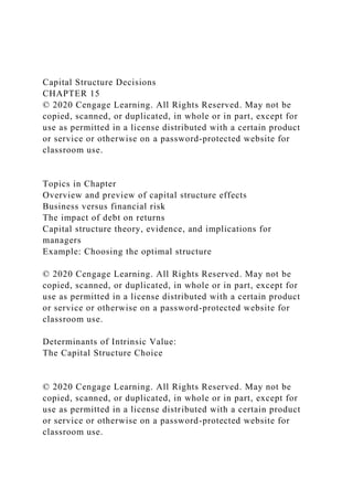 Capital Structure Decisions
CHAPTER 15
© 2020 Cengage Learning. All Rights Reserved. May not be
copied, scanned, or duplicated, in whole or in part, except for
use as permitted in a license distributed with a certain product
or service or otherwise on a password-protected website for
classroom use.
Topics in Chapter
Overview and preview of capital structure effects
Business versus financial risk
The impact of debt on returns
Capital structure theory, evidence, and implications for
managers
Example: Choosing the optimal structure
© 2020 Cengage Learning. All Rights Reserved. May not be
copied, scanned, or duplicated, in whole or in part, except for
use as permitted in a license distributed with a certain product
or service or otherwise on a password-protected website for
classroom use.
Determinants of Intrinsic Value:
The Capital Structure Choice
© 2020 Cengage Learning. All Rights Reserved. May not be
copied, scanned, or duplicated, in whole or in part, except for
use as permitted in a license distributed with a certain product
or service or otherwise on a password-protected website for
classroom use.
 