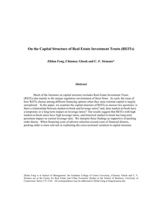 On the Capital Structure of Real Estate Investment Trusts (REITs)


                      Zhilan Feng, Chinmoy Ghosh and C. F. Sirmans*




                                                Abstract


         Much of the literature on capital structure excludes Real Estate Investment Trusts
(REITs) due mainly to the unique regulatory environment of these firms. As such, the issue of
how REITs choose among different financing options when they raise external capital is largely
unexplored. In this paper, we examine the capital structure of REITs to answer two questions: is
there a relationship between market-to-book and leverage ratios? and, does market-to-book have
a temporary or a long-term impact on leverage ratios? Our results suggest that REITs with high
market-to-book ratios have high leverage ratios, and historical market-to-book has long-term
persistent impact on current leverage ratio. We interpret these findings as supportive of pecking
order theory. When financing costs of adverse selection exceed costs of financial distress,
pecking order is more relevant in explaining the cross-sectional variation in capital structure.




Zhilan Feng is at School of Management, the Graduate College of Union University, Chinmoy Ghosh and C. F.
Sirmans are at the Center for Real Estate and Urban Economic Studies at the School of Business, University of
Connecticut, Storrs, CT, USA. All correspondence may be addressed to Zhilan Feng at fengz@union.edu.
 