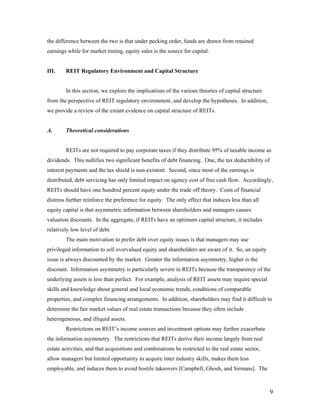 the difference between the two is that under pecking order, funds are drawn from retained
earnings while for market timing, equity sales is the source for capital.


III.    REIT Regulatory Environment and Capital Structure


        In this section, we explore the implications of the various theories of capital structure
from the perspective of REIT regulatory environment, and develop the hypotheses. In addition,
we provide a review of the extant evidence on capital structure of REITs.


A.      Theoretical considerations


        REITs are not required to pay corporate taxes if they distribute 95% of taxable income as
dividends. This nullifies two significant benefits of debt financing. One, the tax deductibility of
interest payments and the tax shield is non-existent. Second, since most of the earnings is
distributed, debt servicing has only limited impact on agency cost of free cash flow. Accordingly,
REITs should have one hundred percent equity under the trade off theory. Costs of financial
distress further reinforce the preference for equity. The only effect that induces less than all
equity capital is that asymmetric information between shareholders and managers causes
valuation discounts. In the aggregate, if REITs have an optimum capital structure, it includes
relatively low level of debt.
        The main motivation to prefer debt over equity issues is that managers may use
privileged information to sell overvalued equity and shareholders are aware of it. So, an equity
issue is always discounted by the market. Greater the information asymmetry, higher is the
discount. Information asymmetry is particularly severe in REITs because the transparency of the
underlying assets is less than perfect. For example, analysis of REIT assets may require special
skills and knowledge about general and local economic trends, conditions of comparable
properties, and complex financing arrangements. In addition, shareholders may find it difficult to
determine the fair market values of real estate transactions because they often include
heterogeneous, and illiquid assets.
        Restrictions on REIT’s income sources and investment options may further exacerbate
the information asymmetry. The restrictions that REITs derive their income largely from real
estate activities, and that acquisitions and combinations be restricted to the real estate sector,
allow managers but limited opportunity to acquire inter industry skills, makes them less
employable, and induces them to avoid hostile takeovers [Campbell, Ghosh, and Sirmans]. The



                                                                                                      9
 