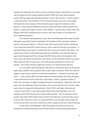 pecking order implication that issuing a security constitutes a negative signal that it is overvalued,
and the implied-cash-flow change hypothesis [Smith (1986)] which states that unexpected
security offerings suggest that operating cash flows are lower than expected. A positive reaction
to debt sales follows only from Ross’s (1977) assertion that debt issues convey the favorable
information that future earnings will be sufficiently large to support the mandatory interest
payments. Extant literature [Mikkelson and Partch (1986), and Eckbo (1986)] documents non-
positive to significantly negative reaction to debt offerings. Contrary to these studies, Howe and
Shilling (1988) find a significant positive reaction, which they interpret as weak support for
Ross’s signaling hypothesis.
        In an important and comprehensive piece, Brown and Riddiough (2003) study the public
offerings by equity REITs between September 1993 and March 1998, and identify numerous
patterns in the issuance behavior. While the scope of the research seems limited to identifying
some stylized facts about REIT capital structure, certain results have bearing on our analyses. A
significant finding is that maturity of public REIT debt is positively related to offer spread. The
authors point out that if credit market participants assess that REITs issue debt when they are
aggressively leveraged, and if they anticipate that REIT balance sheets will strengthen in the
future, then credit spreads should decline with maturity. On the other hand, if REITs issue public
debt at long-term target leverage ratios, then credit spreads are predicted to increase with
maturity. The evidence therefore suggests the existence of a long-term target debt ratio.
        Two, the authors report that majority of the firms are clustered just above the investment-
grade rating, and REITs that issue public debt are debt capital constrained. While this result also
suggests a target long-run debt ratio, an alternative explanation – consistent with pecking order
theory -- is that as long as REITs can attain minimum investment-grade credit rating, they prefer
to issue debt instead of equity to boost their credit ratings. Further, a significant number of
REITs that issue equity are highly leveraged and remain so subsequently. Apparently, firms issue
equity only when bankruptcy threat looms large, and even at this juncture, they raise just enough
equity capital to mitigate the funding pressure. Finally, REITs with higher total assets and
revenues are more likely to issue debt, another indication that when bankruptcy risk is low,
managers choose debt financing, just as pecking order prescribes. Also in conformity with the
pecking order model, REITs largely fund investment with bank lines of credit and other sources
of private debt. When these sources are exhausted, REITs access the public capital market and
use the issue proceeds to pay down credit lines in order to prepare for the next round of financing.
        Overall, Brown and Riddiough’s (2003) data suggest that despite no obvious tax
advantage, the standard deadweight costs of financial distress, and the pecking order and free



                                                                                                    11
 